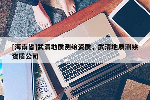 [海南省]武清地質(zhì)測繪資質(zhì)，武清地質(zhì)測繪資質(zhì)公司