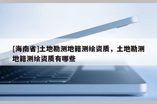[海南省]土地勘測地籍測繪資質，土地勘測地籍測繪資質有哪些