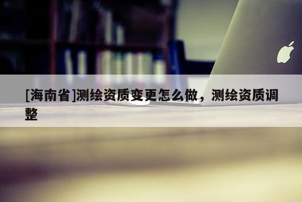 [海南省]測繪資質變更怎么做，測繪資質調整