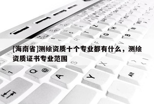 [海南省]測繪資質十個專業都有什么，測繪資質證書專業范圍