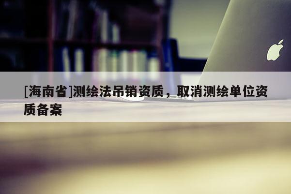 [海南省]測繪法吊銷資質，取消測繪單位資質備案