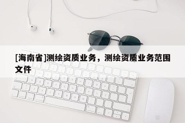 [海南省]測(cè)繪資質(zhì)業(yè)務(wù)，測(cè)繪資質(zhì)業(yè)務(wù)范圍文件