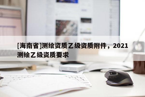 [海南省]測繪資質(zhì)乙級資質(zhì)附件，2021測繪乙級資質(zhì)要求