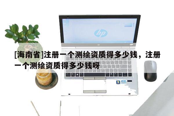 [海南省]注冊一個測繪資質(zhì)得多少錢，注冊一個測繪資質(zhì)得多少錢呀