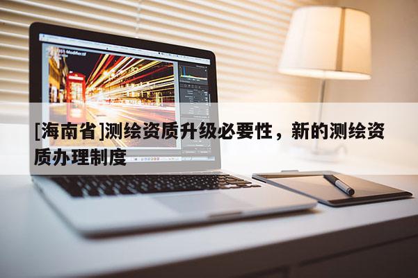 [海南省]測繪資質升級必要性，新的測繪資質辦理制度