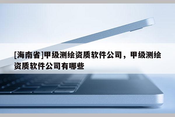 [海南省]甲級測繪資質軟件公司，甲級測繪資質軟件公司有哪些