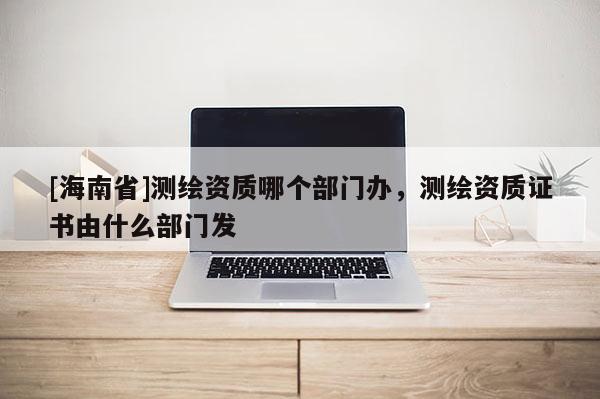[海南省]測繪資質(zhì)哪個(gè)部門辦，測繪資質(zhì)證書由什么部門發(fā)