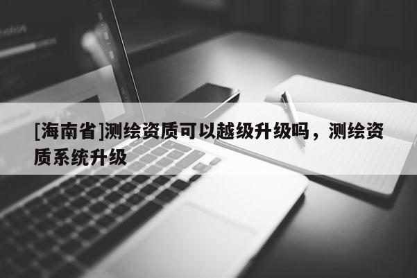 [海南省]測繪資質可以越級升級嗎，測繪資質系統升級