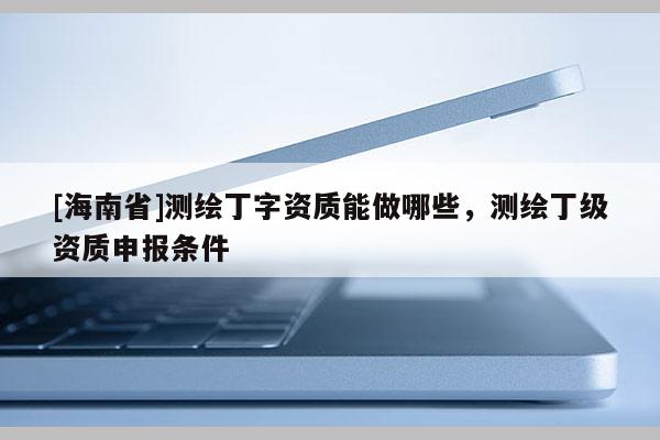 [海南省]測繪丁字資質能做哪些，測繪丁級資質申報條件