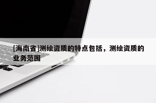 [海南省]測繪資質的特點包括，測繪資質的業務范圍