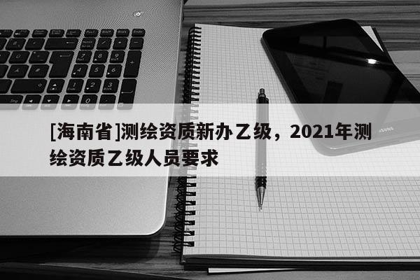 [海南省]測繪資質新辦乙級，2021年測繪資質乙級人員要求