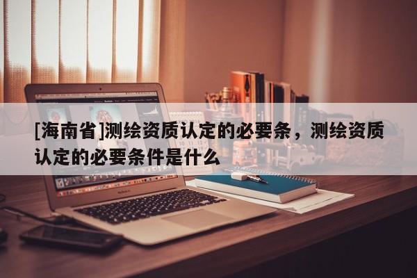 [海南省]測繪資質認定的必要條，測繪資質認定的必要條件是什么