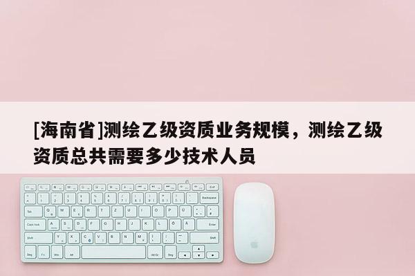 [海南省]測繪乙級資質業務規模，測繪乙級資質總共需要多少技術人員