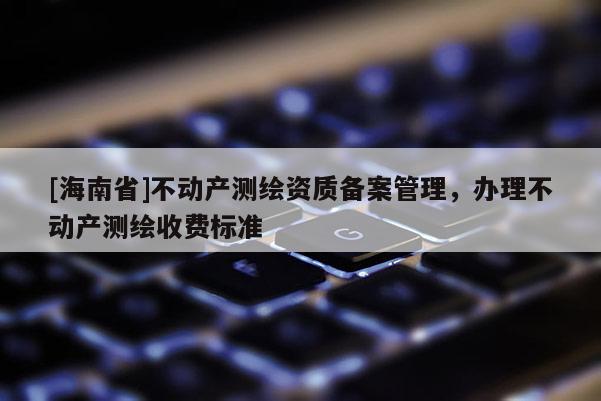 [海南省]不動產(chǎn)測繪資質(zhì)備案管理，辦理不動產(chǎn)測繪收費標(biāo)準(zhǔn)
