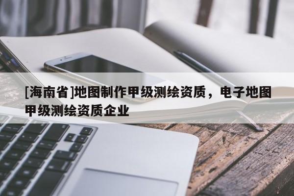 [海南省]地圖制作甲級測繪資質，電子地圖甲級測繪資質企業