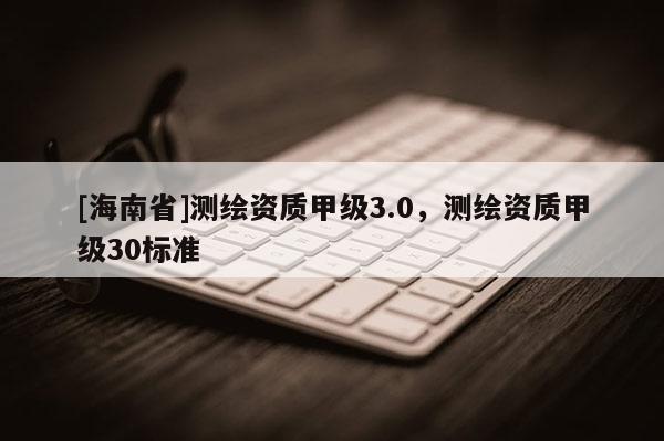 [海南省]測繪資質甲級3.0，測繪資質甲級30標準