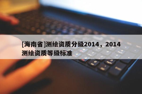 [海南省]測繪資質分級2014，2014測繪資質等級標準