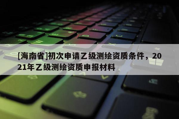 [海南省]初次申請乙級測繪資質(zhì)條件，2021年乙級測繪資質(zhì)申報材料