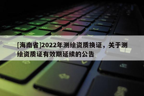 [海南省]2022年測繪資質換證，關于測繪資質證有效期延續的公告