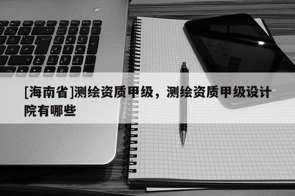 [海南省]測繪資質甲級，測繪資質甲級設計院有哪些