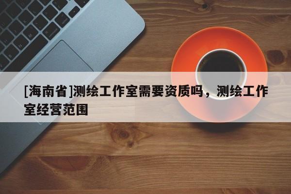 [海南省]測(cè)繪工作室需要資質(zhì)嗎，測(cè)繪工作室經(jīng)營(yíng)范圍