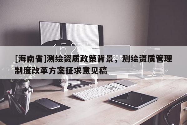 [海南省]測繪資質(zhì)政策背景，測繪資質(zhì)管理制度改革方案征求意見稿