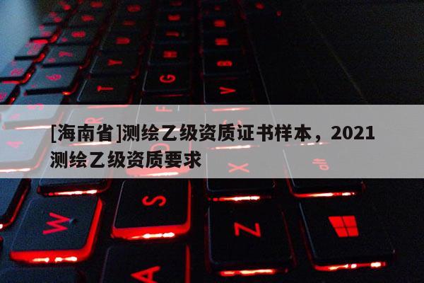 [海南省]測繪乙級資質(zhì)證書樣本，2021測繪乙級資質(zhì)要求
