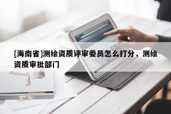 [海南省]測繪資質(zhì)評審委員怎么打分，測繪資質(zhì)審批部門