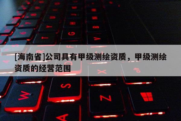 [海南省]公司具有甲級測繪資質，甲級測繪資質的經營范圍