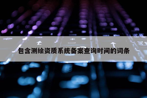 包含測繪資質(zhì)系統(tǒng)備案查詢時間的詞條