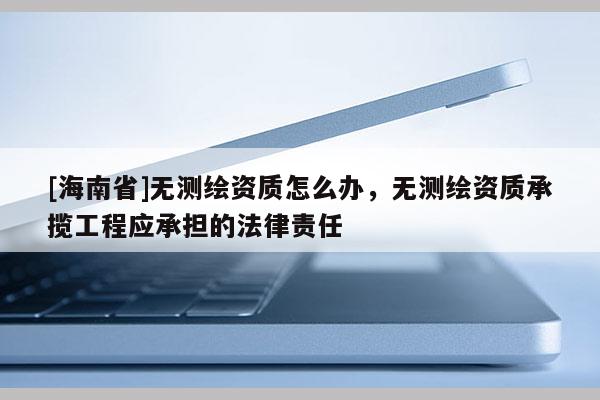 [海南省]無(wú)測(cè)繪資質(zhì)怎么辦，無(wú)測(cè)繪資質(zhì)承攬工程應(yīng)承擔(dān)的法律責(zé)任