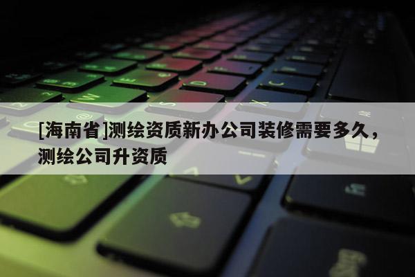 [海南省]測繪資質(zhì)新辦公司裝修需要多久，測繪公司升資質(zhì)