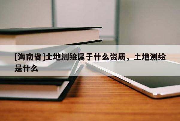 [海南省]土地測(cè)繪屬于什么資質(zhì)，土地測(cè)繪是什么
