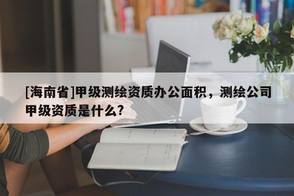 [海南省]甲級(jí)測(cè)繪資質(zhì)辦公面積，測(cè)繪公司甲級(jí)資質(zhì)是什么?