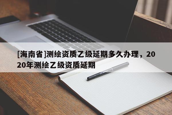 [海南省]測繪資質乙級延期多久辦理，2020年測繪乙級資質延期