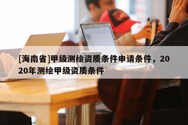 [海南省]甲級測繪資質條件申請條件，2020年測繪甲級資質條件