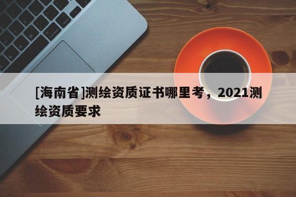 [海南省]測繪資質證書哪里考，2021測繪資質要求