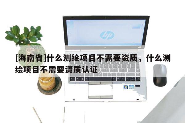 [海南省]什么測繪項目不需要資質，什么測繪項目不需要資質認證