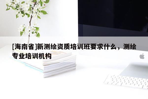 [海南省]新測繪資質培訓班要求什么，測繪專業培訓機構