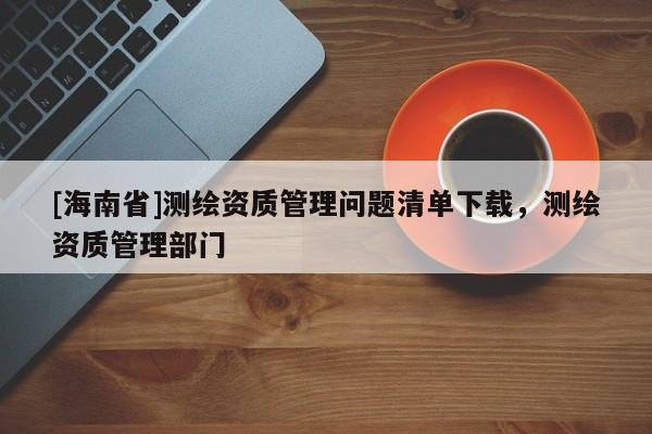 [海南省]測繪資質管理問題清單下載，測繪資質管理部門