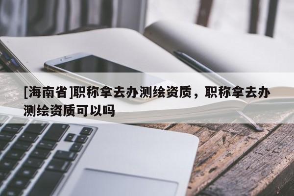 [海南省]職稱拿去辦測繪資質，職稱拿去辦測繪資質可以嗎