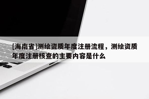 [海南省]測繪資質年度注冊流程，測繪資質年度注冊核查的主要內容是什么