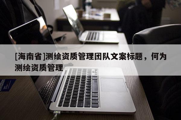 [海南省]測繪資質管理團隊文案標題，何為測繪資質管理