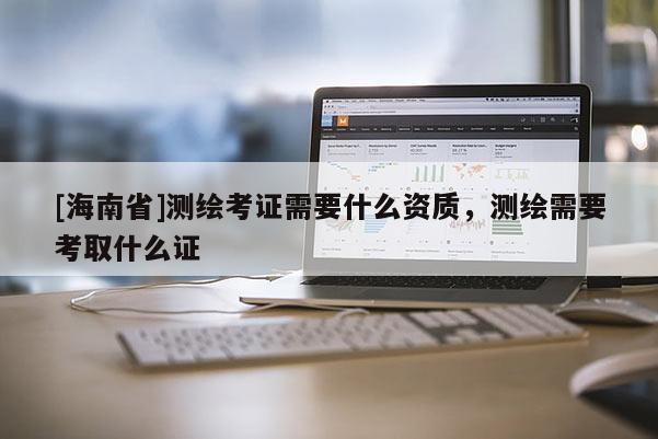 [海南省]測繪考證需要什么資質，測繪需要考取什么證