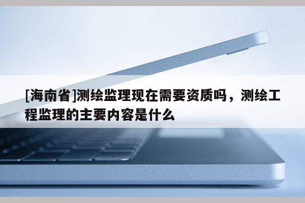 [海南省]測繪監理現在需要資質嗎，測繪工程監理的主要內容是什么