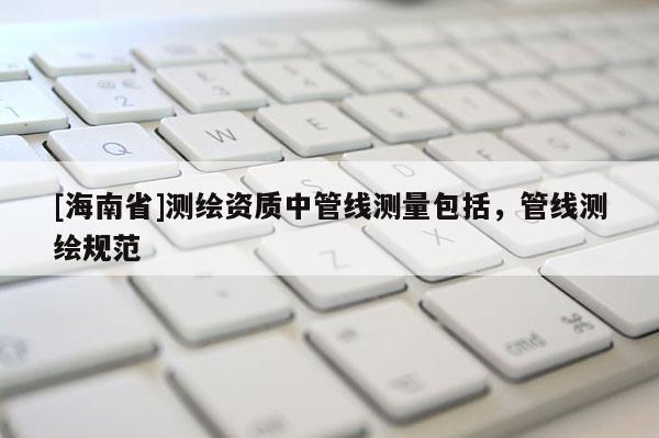 [海南省]測繪資質中管線測量包括，管線測繪規范