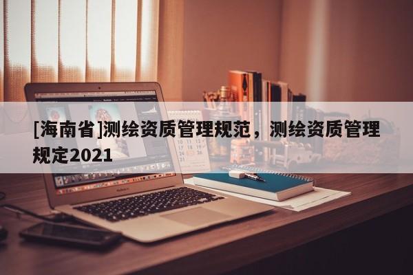 [海南省]測繪資質管理規范，測繪資質管理規定2021