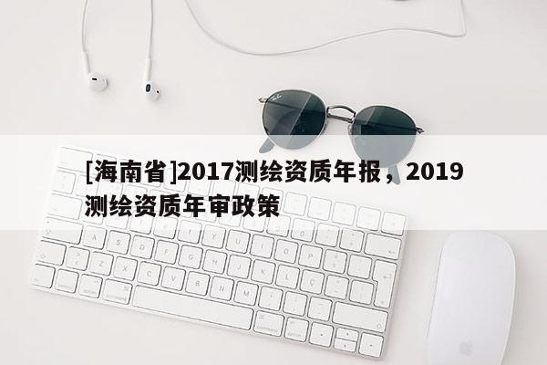 [海南省]2017測繪資質年報，2019測繪資質年審政策