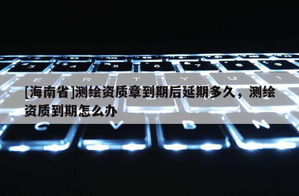 [海南省]測繪資質(zhì)章到期后延期多久，測繪資質(zhì)到期怎么辦