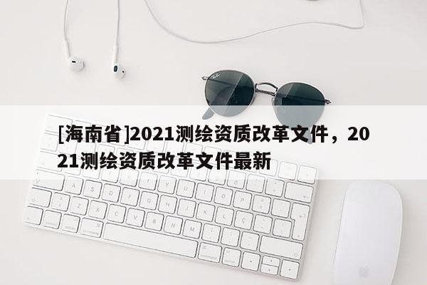 [海南省]2021測繪資質改革文件，2021測繪資質改革文件最新